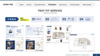 Copyright @ 2022 UNIONTEC Co., ltd. All Rights Reserved 24
TEST FIT SERVICE
- テストフィットサービス-
内 ⾒ 動 向 環境分析
レイアウト
テストフィット
機能・利⽤
イメージ紹介
レイアウト
要望整理
01 02 03 04
最短
翌営業⽇に…
Mission About Us About Space Solution Workspace Bldg. Value Up Commercial Space Media Coverage
 