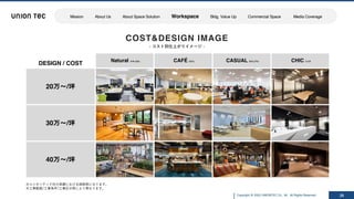 Copyright @ 2022 UNIONTEC Co., ltd. All Rights Reserved
※ユニオンテック社の実績における価格帯になります。
※⼯事範囲/⼯事条件/⼯事区分等により異なります。
COST&DESIGN IMAGE
- コスト別仕上がりイメージ -
26
DESIGN / COST
Natural ナチュラル CAFÉ カフェ CASUAL カジュアル CHIC シック
20万～/坪
30万～/坪
40万～/坪
z
Mission About Us About Space Solution Workspace Bldg. Value Up Commercial Space Media Coverage
 