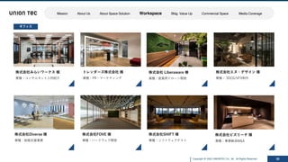 Copyright @ 2022 UNIONTEC Co., ltd. All Rights Reserved 30
株式会社Diverse 様
業種：結婚⽀援事業
株式会社エヌ・デザイン 様
業種： 3DCG/VFX制作
トレンダーズ株式会社 様
業種：PR・マーケティング
株式会社SHIFT 様
業種：ソフトウェアテスト
株式会社FOVE 様
業種：ハードウェア開発
オフィス
株式会社みらいワークス 様
業種：コンサルタント⼈材紹介
株式会社 Liberaware 様
業種：産業⽤ドローン開発
株式会社ビズリーチ 様
業種：事業継承M&A
Mission About Us About Space Solution Workspace Bldg. Value Up Commercial Space Media Coverage
 