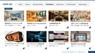 Copyright @ 2022 UNIONTEC Co., ltd. All Rights Reserved 32
バンダイナムコネットワークサービス 様
業種：アプリ・サービス開発
三晃印刷株式会社 様
業種：出版・印刷
株式会社Link & Communication 様
業種：アプリ開発
株式会社Yʼs & partners 様
業種：サロン・レストラン運営
ミーレ・ジャパン株式会社 様
業種：家電メーカー
ネットギアジャパン合同会社 様
業種：ハードウェア製造・販売
オフィス
⽇本ジェネティクス株式会社 様
業種：研究⽤機器・機材・試薬の販売
株式会社スペースマーケット 様
業種：不動産運⽤・サービス開発
Mission About Us About Space Solution Workspace Bldg. Value Up Commercial Space Media Coverage
 