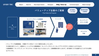 Copyright @ 2022 UNIONTEC Co., ltd. All Rights Reserved 38
バリューアップ企画のご提案
- Free Value Up Proposal -
バリューアップ企画提案後、ご提案プランのCGパース⼊り資料をお渡しいたします。
その資料を使うことで、⼯事前のリーシングでも⼊居候補者が「セットアップオフィス」のレイアウトやデザインを知ることができます。
⼊居候補者が「セットアップ」か「オリジナル」かを選べるようになることで、⼊居候補者を取りこぼさず、先⾏投資リスクを回避することができる便利
なプランです。
新
バリューアップ
プラン
オリジナル
内装
セットアップ
オフィス⼯事
お客様が
選べる！
セットアップオフィス企画提案 リーシング
機会損失回避で
⼊居者増
先⾏投資の
リスク減
Mission About Us About Space Solution Workspace Bldg. Value Up Commercial Space Media Coverage
 