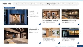 Copyright @ 2022 UNIONTEC Co., ltd. All Rights Reserved 41
ビルバリューアップ
株式会社
マイルストーン 様
Type：
共⽤部バリューアップ
サムティ株式会社 様
Type：
共⽤部バリューアップ
VENTURE MAFIA 1号店 様
Type：専有部バリューアップ
京浜急⾏電鉄株式会社 様
Type：専有部バリューアップ
東急不動産株式会社( QUICK ) 様
Type：専有部バリューアップ
野村不動産株式会社( H1T ) 様
Type：専有部バリューアップ
Mission About Us About Space Solution Workspace Bldg. Value Up Commercial Space Media Coverage
 