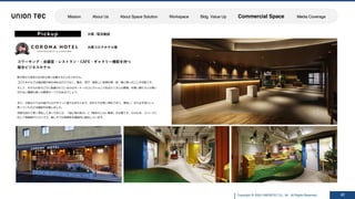 Copyright @ 2022 UNIONTEC Co., ltd. All Rights Reserved
ISSUE SOLUTION
Pickup
⼤阪コロナホテル様
コワーキング・会議室・レストラン・CAFE・ギャラリー機能を持つ
複合ビジネスホテル
47
新⼤阪から徒歩2分の好⽴地に位置するビジネスホテル。
コロナホテルでは宿泊者が体を休めるだけでなく、働き、学び、美味しい⾷事を朝・昼・晩と楽しむことが可能です。
そして、ホテルのあちこちに配置されているのはオーナーのコレクションであるたくさんの豚達。可愛い豚たちとの思い
がけない遭遇も楽しみ要素の⼀つでもあるでしょう。
また、⼤阪ならではの遊び⼼もデザインに盛り込まれており、訪れた⽅が⻑く滞在できて、満⾜し、また必ず来たいと
思っていただける施設を⽬指しました。
何度も訪れて⻑く滞在して頂くためには、「居⼼地の良さ」と「飽きのこない要素」が必要です。そのため、スペースに
応じて⾼級感やリラックス、楽しそうな雰囲気を徹底的に創出しています。
⼤阪 /宿泊施設
Mission About Us About Space Solution Workspace Bldg. Value Up Commercial Space Media Coverage
 