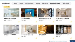 Copyright @ 2022 UNIONTEC Co., ltd. All Rights Reserved 48
徳真会 QUARTZ TOWER 様
業種：クリニックビル
クラウンクリニック銀座院 様
業種：⻭科
ルーチェクリニック 銀座院 様
業種：美容外科
MORA DENTAL CLINIC 様
業種：⻭科
尾⼭台駅前⻭医者 様
業種：⻭科
練⾺⾼野台デンタルオフィス 様
業種：⻭科
BLISS CLINIC 様
業種：美容外科
アロマデンタルオフィス 様
業種：⻭科
クリニック
Mission About Us About Space Solution Workspace Bldg. Value Up Commercial Space Media Coverage
 