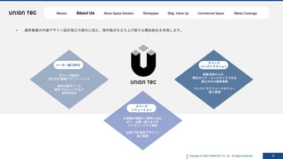Copyright @ 2022 UNIONTEC Co., ltd. All Rights Reserved 6
• 基幹事業の内装デザイン設計施⼯の強化に加え、海外拠点を⽴ち上げ新たな機会創出を⽬指します。
スペース
ソリューション
お客様の課題やご要件に合わ
せて、企画〜施⼯までを
ワンストップでご提供
企画/PM/設計デザイン/
施⼯管理
メーカー施⼯BPO
オフィス製品の
取り付け業務アウトソーシング
屋内は集中ブース
屋外ではフェンスなど
好評対応中
スペース
コンストラクション
創業当時からの、
弊社のコア・コンピタンスである
施⼯のみの請負事業
コンストラクションマネジャー
施⼯管理
Mission About Us About Space Solution Workspace Bldg. Value Up Commercial Space Media Coverage
 
