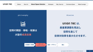 Copyright @ 2022 UNIONTEC Co., ltd. All Rights Reserved
Copyright @ 2022 UNIONTEC Co., ltd. All Rights Reserved 9
philosophy Mission
お客様のご要望 設計・デザイン 施⼯
スペース
ソリューション
Mission About Us About Space Solution Workspace Bldg. Value Up Commercial Space Media Coverage
 