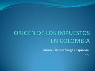 ORIGEN DE LOS IMPUESTOS EN COLOMBIA María Cristina Vargas Espinosa  10A 