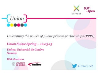 Unleashing the power of public private partnerships (PPPs)
Union Suisse Spring – 12.03.15
Unitec, Université de Genève
Geneva
#UnionGVA
With thanks to:
 