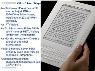 Változó készülékpark A notebookok előretörnek, a 3G internet terjed, PDA-k 600x400-as felbontással, megfizethető 20Mb(10Mb) szélessáv Az  IPTV  halott Az EU háztartások  4 0%-a 2010-ben 1 méteres HDTV-vel fog rendelkezni (mint monitor) Az idősebb korosztály (40+) és a gyerekek a fotelből interneteznek Valódi e-bookok 3 éven belül jönnek (2 éven belül 10%-os penetráció Európában)  A webalkalmazásoknak átlagosabb felhasználóra kell felkészülniük 