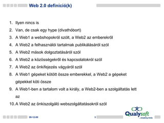 Web 2.0 definíció(k) 09-06-08 Ilyen nincs is Van, de csak egy hype (divathóbort) A Web1 a webshopokról szólt, a Web2 az emberekről A Web2 a felhasználói tartalmak publikálásáról szól A Web2 mások dolgoztatásáról szól A Web2 a közösségekről és kapcsolatokról szól A Web2 az önkifejezés vágyáról szól A Web1 gépeket kötött össze emberekkel, a Web2 a gépeket gépekkel köti össze A Web1-ben a tartalom volt a király, a Web2-ben a szolgáltatás lett az A Web2 az önkiszolgáló webszolgáltatásokról szól 