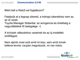 Communication 2.0 09 Miért kell a Web2-vel foglalkozni? Felejtsük el a tegnap sikereit, a holnapi sikerekhez nem az az út vezet. Toyota Manager Watanbe: az arrogancia és önteltség a nagyvállalatok fő betegsége :-( A krízisek változáshoz vezetnek és az új modellek szülőágyai. Nem ejtünk most szót arról mi lesz, sem arról minek kellene lennie; csupán megnézzük, mi van máris. 