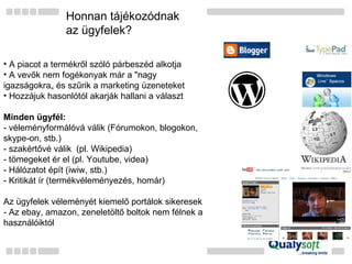 Honnan tájékozódnak  az ügyfelek? A piacot a termékről szóló párbeszéd alkotja A vevők nem fogékonyak már a "nagy igazságokra„ és szűrik a marketing üzeneteket Hozzájuk hasonlótól akarják hallani a választ Minden ügyfél: - véleményformálóvá válik (Fórumokon, blogokon, skype-on, stb.) - szakértővé válik  (pl. Wikipedia) - tömegeket ér el (pl. Youtube, videa) - Hálózatot épít (iwiw, stb.) - Kritikát ír (termékvéleményezés, homár) Az ügyfelek véleményét kiemelő portálok sikeresek - Az ebay, amazon, zeneletöltő boltok nem félnek a használóiktól 