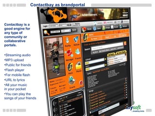 Contactbay as brandportal Contactbay is a good engine for any type of community or collaborative portals. Streaming audio MP3 upload Public for friends Flash player For mobile flash URL to lyrics All your music in your pocket You can play the songs of your friends 