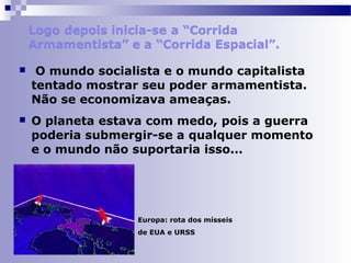  O mundo socialista e o mundo capitalista 
tentado mostrar seu poder armamentista. 
Não se economizava ameaças. 
 O planeta estava com medo, pois a guerra 
poderia submergir-se a qualquer momento 
e o mundo não suportaria isso... 
Europa: rota dos mísseis 
de EUA e URSS 
 