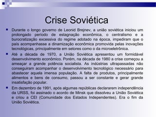 Crise Soviética 
 Durante o longo governo de Leonid Brejnev, a união soviética iniciou um 
prolongado período de estagnação econômica, o centralismo e a 
burocratização excessiva do regime adotado na época, impediram que o 
país acompanhasse a dinamização econômica promovida pelas inovações 
tecnológicas, principalmente em setores como o da microeletrônica. 
 Até a década de 1970, a União Soviética apresentou um formidável 
desenvolvimento econômico. Porém, na década de 1980 a crise começou a 
ameaçar a grande potência socialista. As indústrias ultrapassadas não 
conseguiram acompanhar o desenvolvimento tecnológico necessário para 
abastecer aquela imensa população. A falta de produtos, principalmente 
alimentos e bens de consumo, passou a ser constante e gerar grande 
insatisfação popular. 
 Em dezembro de 1991, após algumas repúblicas declararem independência 
da URSS, foi assinado o acordo de Minsk que dissolveu a União Soviética 
e criou a CEI (Comunidade dos Estados Independentes). Era o fim da 
União Soviética. 
 