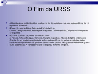 O Fim da URSS 
 A Dissolução da União Soviética resultou no fim do socialismo real e na independência de 15 
repúblicas soviéticas: 
 Rússia, Ucrânia,Moldávia,Bielorrúsia,Estónia,Letónia, 
Lituânia,Geórgia,Arménia,Azerbaijão,Cazaquistão,Turquemenistão,Quirguistão,Usbequistão 
eTajiquistão. 
 No Leste Europeu, os países socialistas, como 
a: Polônia, Tchecoslováquia, Romênia, Hungria, Iugoslávia, Albânia, Bulgária e Alemanha 
Oriental, foram gradativamente declarando a independência do partido socialista e todos 
tornaram-se capitalistas e de governos democráticos (exceto na Iugoslávia onde houve guerra 
civil e separatista). A Tchecoslováquia se separou de forma amigável. 
 