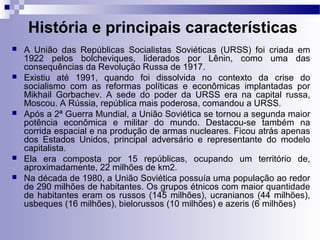 História e principais características 
 A União das Repúblicas Socialistas Soviéticas (URSS) foi criada em 
1922 pelos bolcheviques, liderados por Lênin, como uma das 
consequências da Revolução Russa de 1917. 
 Existiu até 1991, quando foi dissolvida no contexto da crise do 
socialismo com as reformas políticas e econômicas implantadas por 
Mikhail Gorbachev. A sede do poder da URSS era na capital russa, 
Moscou. A Rússia, república mais poderosa, comandou a URSS. 
 Após a 2ª Guerra Mundial, a União Soviética se tornou a segunda maior 
potência econômica e militar do mundo. Destacou-se também na 
corrida espacial e na produção de armas nucleares. Ficou atrás apenas 
dos Estados Unidos, principal adversário e representante do modelo 
capitalista. 
 Ela era composta por 15 repúblicas, ocupando um território de, 
aproximadamente, 22 milhões de km2. 
 Na década de 1980, a União Soviética possuía uma população ao redor 
de 290 milhões de habitantes. Os grupos étnicos com maior quantidade 
de habitantes eram os russos (145 milhões), ucranianos (44 milhões), 
usbeques (16 milhões), bielorussos (10 milhões) e azeris (6 milhões) 
 