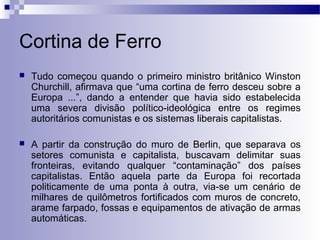 Cortina de Ferro 
 Tudo começou quando o primeiro ministro britânico Winston 
Churchill, afirmava que “uma cortina de ferro desceu sobre a 
Europa ...”, dando a entender que havia sido estabelecida 
uma severa divisão político-ideológica entre os regimes 
autoritários comunistas e os sistemas liberais capitalistas. 
 A partir da construção do muro de Berlin, que separava os 
setores comunista e capitalista, buscavam delimitar suas 
fronteiras, evitando qualquer “contaminação” dos países 
capitalistas. Então aquela parte da Europa foi recortada 
politicamente de uma ponta à outra, via-se um cenário de 
milhares de quilômetros fortificados com muros de concreto, 
arame farpado, fossas e equipamentos de ativação de armas 
automáticas. 
 