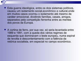  Esta guerra ideológica, entre os dois sistemas políticos, 
causou um isolamento social,econômico e cultural,onde 
em muitos casos ocorreu o isolamento até mesmo de 
caráter emocional, dividindo famílias, casais, amigos, 
separados pela competição ferrenha entre as mentes 
dos povos da Europa. 
 A cortina de ferro, por sua vez, só seria levantada entre 
1989 e 1991, com a queda dos vários regimes de 
esquerda que dominavam o leste europeu, numa espiral 
de revolta e descontentamento com a falência da 
retórica socialista, em especial no campo econômico. 
 