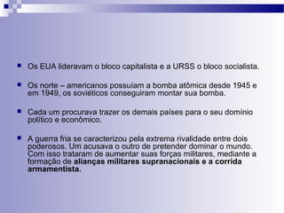  Os EUA lideravam o bloco capitalista e a URSS o bloco socialista. 
 Os norte – americanos possuíam a bomba atômica desde 1945 e 
em 1949, os soviéticos conseguiram montar sua bomba. 
 Cada um procurava trazer os demais países para o seu domínio 
político e econômico. 
 A guerra fria se caracterizou pela extrema rivalidade entre dois 
poderosos. Um acusava o outro de pretender dominar o mundo. 
Com isso trataram de aumentar suas forças militares, mediante a 
formação de alianças militares supranacionais e a corrida 
armamentista. 
 
