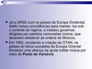  Já a URSS com os países da Europa Ocidental, 
Stalin tomou providências para manter- los sob 
o controle do regime, e instalou governos 
dirigidos por partidos comunistas únicos, que 
deveriam obedecer às ordens de Moscou. 
 Em 1955, revidando a criação da OTAN, os 
países do bloco socialista da Europa Oriental 
firmaram uma aliança da ajuda militar mútua por 
meio do Pacto de Varsóvia. 
 