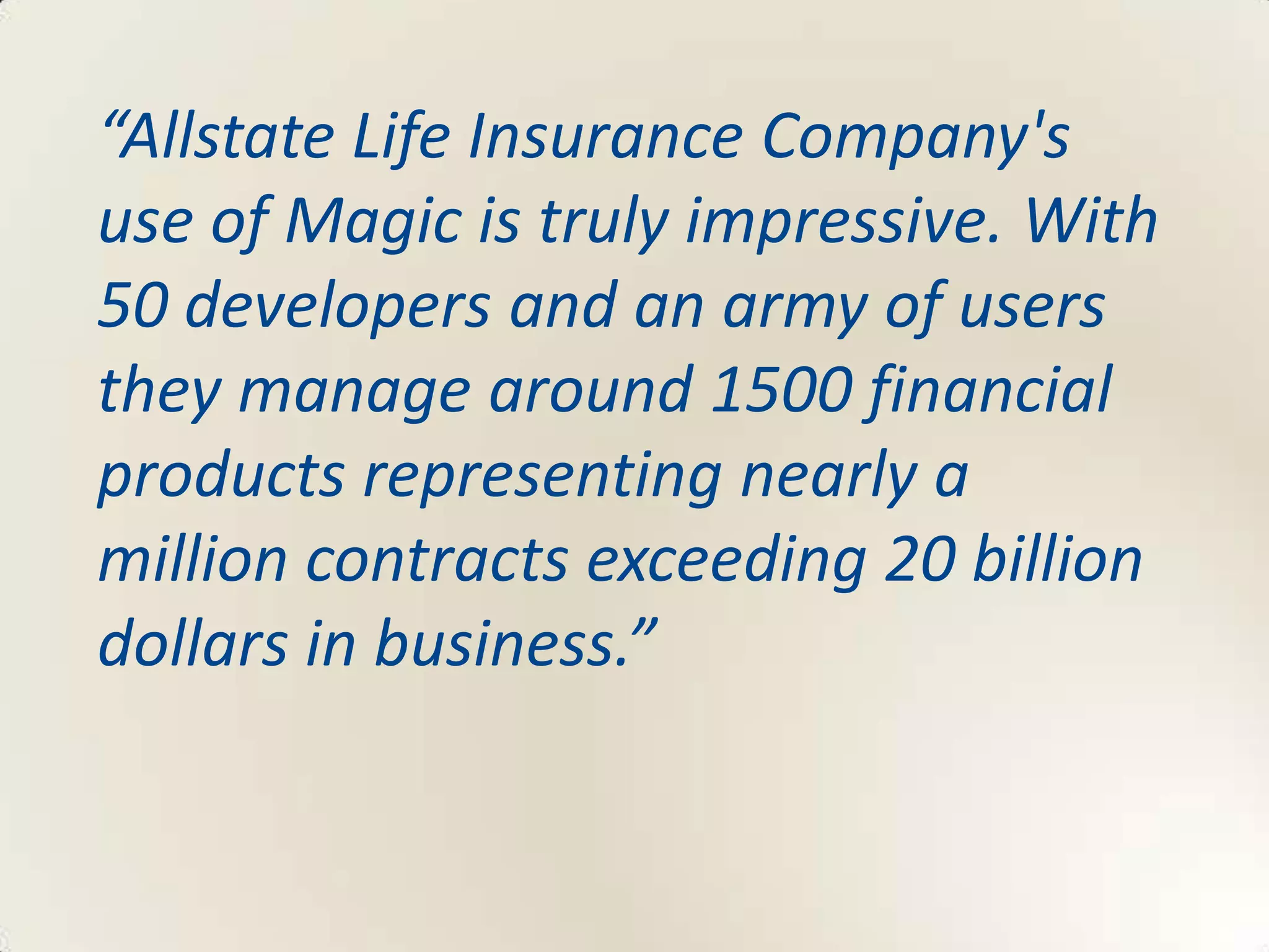 “Allstate Life Insurance Company's
use of Magic is truly impressive. With
50 developers and an army of users
they manage around 1500 financial
products representing nearly a
million contracts exceeding 20 billion
dollars in business.”
 