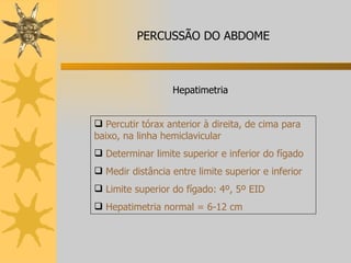 Percutir tórax anterior à direita, de cima para baixo, na linha hemiclavicular Determinar limite superior e inferior do fígado Medir distância entre limite superior e inferior Limite superior do fígado: 4º, 5º EID Hepatimetria normal = 6-12 cm Hepatimetria PERCUSSÃO DO ABDOME 