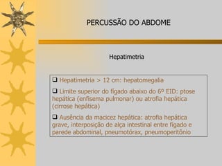 Hepatimetria > 12 cm: hepatomegalia Limite superior do fígado abaixo do 6º EID: ptose hepática (enfisema pulmonar) ou atrofia hepática (cirrose hepática) Ausência da macicez hepática: atrofia hepática grave, interposição de alça intestinal entre fígado e parede abdominal, pneumotórax, pneumoperitônio  Hepatimetria PERCUSSÃO DO ABDOME 