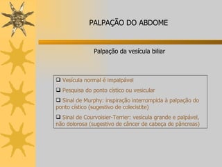 Palpação da vesícula biliar Vesícula normal é impalpável Pesquisa do ponto cístico ou vesicular Sinal de Murphy: inspiração interrompida à palpação do ponto cístico (sugestivo de colecistite) Sinal de Courvoisier-Terrier: vesícula grande e palpável, não dolorosa (sugestivo de câncer de cabeça de pâncreas)  PALPAÇÃO DO ABDOME 