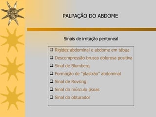 Sinais de irritação peritoneal Rigidez abdominal e abdome em tábua Descompressão brusca dolorosa positiva Sinal de Blumberg Formação de “plastrão” abdominal Sinal de Rovsing Sinal do músculo psoas Sinal do obturador PALPAÇÃO DO ABDOME 