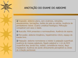 Inspeção: abdome plano, sem cicatrizes, retrações, abaulamentos, herniações, lesões de pele ou estrias. Ausência de peristaltismo visível. Cicatriz umbilical fisiológica. Pilificação compatível com sexo e idade. Ausculta: RHA presentes e normoaudíveis. Ausência de sopros. Percussão: abdome timpânico, hepatimetria=10cm, espaço de traube livre. Palpação: abdome normotenso e indolor à palpação superficial. Ausência de massas palpáveis, fígado palpável a 1 cm do RCD (superfície lisa, borda fina, indolor, consistência macia). Baço impalpável. Ausência de ascite clinicamente perceptível ou sinais de irritação peritoneal. ANOTAÇÃO DO EXAME DO ABDOME 