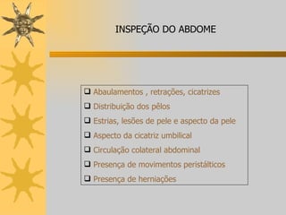 Abaulamentos , retrações, cicatrizes Distribuição dos pêlos Estrias, lesões de pele e aspecto da pele Aspecto da cicatriz umbilical Circulação colateral abdominal Presença de movimentos peristálticos Presença de herniações INSPEÇÃO DO ABDOME 