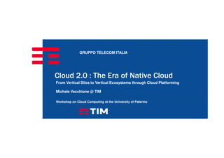GRUPPO TELECOM ITALIA
Cloud 2.0 : The Era of Native Cloud
From Vertical Silos to Vertical Ecosystems through Cloud Platforming
Michele Vecchione @ TIM
Workshop on Cloud Computing at the University of Palermo
 