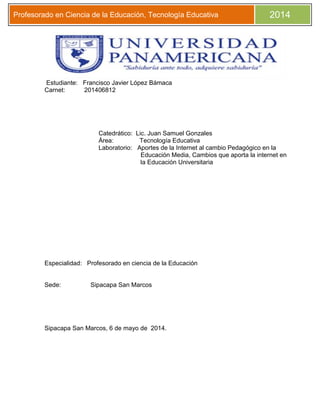 Profesorado en Ciencia de la Educación, Tecnología Educativa 2014
Estudiante: Francisco Javier López Bámaca
Carnet: 201406812
Catedrático: Lic. Juan Samuel Gonzales
Área: Tecnología Educativa
Laboratorio: Aportes de la Internet al cambio Pedagógico en la
Educación Media, Cambios que aporta la internet en
la Educación Universitaria
Especialidad: Profesorado en ciencia de la Educación
Sede: Sipacapa San Marcos
Sipacapa San Marcos, 6 de mayo de 2014.
 