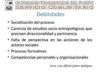 Econ. Luis Alfredo Gómez Rodríguez Debilidades Socialización del proceso Carencia de estudios socio-antropológicos que precisen direccionalidad y pertinencia Falta de perspectiva en las acciones de los actores sociales Procesos formativos Competencias personales y organizacionales 