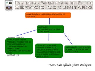 Econ. Luis Alfredo Gómez Rodríguez CONSTITUCIÓN DE LA REPÚBLICA BOLIVARIANA DE VENEZUELA LA EDUCACIÓN ES UN DERECHO HUMANO Y UN DEBER SOCIAL…  (ARTÍCULO 102) ...EL ESTADO LA ASUMIRÁ… COMO INSTRUMENTO DEL CONOCIMIENTO CIENTÍFICO, HUMANÍSTICO Y TECNOLÓGICO AL SERVICIO DE LA SOCIEDAD… (ARTÍCULO 102) ...QUIENES ASPIREN AL EJERCICIO DE CUALQUIER PROFESIÓN, TIENE EL DEBER DE PRESTAR SERVICIO A LA COMUNIDAD DURANTE EL TIEMPO, LUGAR Y CONDICIONES QUE DETERMINE LA LEY. (ARTÍCULO 135) CAPÍTULO VI DE LOS DERECHOS CULTURALES Y EDUCATIVOS 