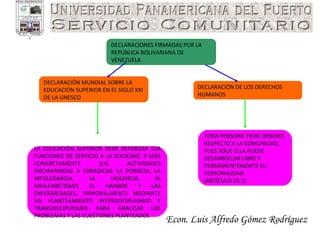 Econ. Luis Alfredo Gómez Rodríguez DECLARACIÓN DE LOS DERECHOS HUMANOS TODA PERSONA TIENE DEBERES RESPECTO A LA COMUNIDAD, PUES SÓLO ELLA PUEDE DESARROLLAR LIBRE Y PERMANENTEMENTE SU PERSONALIDAD (ARTÍCULO 29.1) DECLARACIÓN MUNDIAL SOBRE LA EDUCACIÓN SUPERIOR EN EL SIGLO XXI DE LA UNESCO DECLARACIONES FIRMADAS POR LA REPÚBLICA BOLIVARIANA DE VENEZUELA LA EDUCACIÓN SUPERIOR DEBE REFORZAR SUS FUNCIONES DE SERVICIO A LA SOCIEDAD, Y MÁS CONCRETAMENTE SUS ACTIVIDADES ENCAMINADAS A ERRADICAR LA POBREZA, LA INTOLERANCIA, LA VIOLENCIA, EL ANALFABETISMO, EL HAMBRE Y LAS ENFERMEDADES, PRINCIPALMENTE MEDIANTE UN PLANTEAMIENTO INTERDISCIPLINARIO Y TRANSDISCIPLINARIO PARA ANALIZAR LOS PROBLEMAS Y LAS CUESTIONES PLANTEADOS 