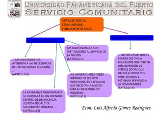 Econ. Luis Alfredo Gómez Rodríguez SERVICIO SOCIAL COMUNITARIO FUNDAMENTO LEGAL LEY ORGÁNICA DE EDUCACIÓN LEY DE UNIVERSIDADES …  LOS RECURSOS QUE EL ESTADO DESTINA A EDUCACIÓN CONTITUYEN UNA INVERSIÓN DE INTERÉS SOCIAL QUE OBLIGA A TODOS SUS BENEFICIARIOS A RETRIBUIR SERVICIOS A LA COMUNIDADES. (ARTÍCULO 8) …  LAS UNIVERSIDADES.. ATENDERÁ A LAS NECESIDADES DEL MEDIO DONDE FUNCIONE …  (ARTÍCULO 6) LAS UNIVERSIDADES SON INSTITUCIONES AL SERVICIO DE LA NACIÓN  (ARTÍCULO 2)  LAS UNIVERSIDADES DEBEN … FORMAR LOS EQUIPOS PROFESIONALES Y TÉCNICOS QUE NECESITA LA NACIÓN PARA SU DESARROLLO Y PROGRESO  (ARTÍCULO 3)  LA ENSEÑANZA UNIVERSITARIA SE INSPIRARÁ EN UN DEFINIDO ESPÍRITU DE DEMOCRACIA, JUSTICIA SOCIAL Y DE SOLIDARIDAD HUMANA … (ARTÍCULO 4)  