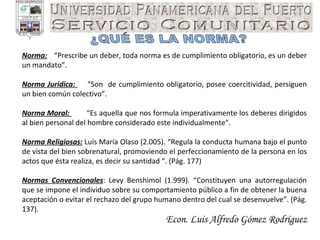 Econ. Luis Alfredo Gómez Rodríguez ¿QUÉ ES LA NORMA? Norma:   “Prescribe un deber, toda norma es de cumplimiento obligatorio, es un deber un mandato”. Norma Jurídica:  “Son  de cumplimiento obligatorio, posee coercitividad, persiguen un bien común colectivo”. Norma Moral:  “Es aquella que nos formula imperativamente los deberes dirigidos al bien personal del hombre considerado este individualmente”. Norma Religiosas:  Luís María Olaso (2.005). “Regula la conducta humana bajo el punto de vista del bien sobrenatural, promoviendo el perfeccionamiento de la persona en los actos que ésta realiza, es decir su santidad “. (Pág. 177) Normas Convencionales : Levy Benshimol (1.999). “Constituyen una autorregulación que se impone el individuo sobre su comportamiento público a fin de obtener la buena aceptación o evitar el rechazo del grupo humano dentro del cual se desenvuelve”. (Pág. 137). 
