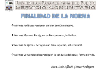 Econ. Luis Alfredo Gómez Rodríguez FINALIDAD DE LA NORMA Normas Jurídicas: Persiguen un bien común colectivo. Normas Morales: Persiguen un bien personal, individual. Normas Religiosas: Persiguen un bien supremo, sobrenatural. Normas Convencionales: Persiguen la conducta del obrar, forma de vida. 