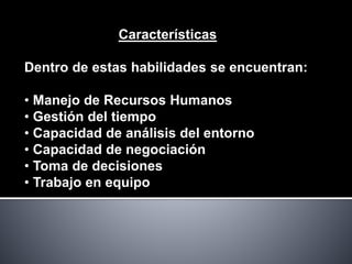 Características
Dentro de estas habilidades se encuentran:
• Manejo de Recursos Humanos
• Gestión del tiempo
• Capacidad de análisis del entorno
• Capacidad de negociación
• Toma de decisiones
• Trabajo en equipo
 