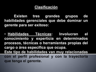 Clasificación
Existen tres grandes grupos de
habilidades gerenciales que debe dominar un
gerente para ser exitoso:
• Habilidades Técnicas: Involucran el
conocimiento y experticia en determinados
procesos, técnicas o herramientas propias del
cargo o área especifica que ocupa.
Este tipo de habilidades van muy relacionadas
con el perfil profesional y con la trayectoria
que tenga el gerente.
 