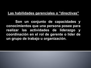 Las habilidades gerenciales o "directivas"
Son un conjunto de capacidades y
conocimientos que una persona posee para
realizar las actividades de liderazgo y
coordinación en el rol de gerente o líder de
un grupo de trabajo u organización.
 