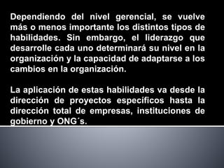 Dependiendo del nivel gerencial, se vuelve
más o menos importante los distintos tipos de
habilidades. Sin embargo, el liderazgo que
desarrolle cada uno determinará su nivel en la
organización y la capacidad de adaptarse a los
cambios en la organización.
La aplicación de estas habilidades va desde la
dirección de proyectos específicos hasta la
dirección total de empresas, instituciones de
gobierno y ONG´s.
 