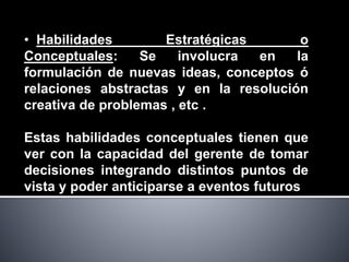 • Habilidades Estratégicas o
Conceptuales: Se involucra en la
formulación de nuevas ideas, conceptos ó
relaciones abstractas y en la resolución
creativa de problemas , etc .
Estas habilidades conceptuales tienen que
ver con la capacidad del gerente de tomar
decisiones integrando distintos puntos de
vista y poder anticiparse a eventos futuros
 