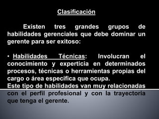 Clasificación
Existen tres grandes grupos de
habilidades gerenciales que debe dominar un
gerente para ser exitoso:
• Habilidades Técnicas: Involucran el
conocimiento y experticia en determinados
procesos, técnicas o herramientas propias del
cargo o área especifica que ocupa.
Este tipo de habilidades van muy relacionadas
con el perfil profesional y con la trayectoria
que tenga el gerente.
 