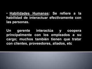 • Habilidades Humanas: Se refiere a la
habilidad de interactuar efectivamente con
las personas.
Un gerente interactúa y coopera
principalmente con los empleados a su
cargo; muchos también tienen que tratar
con clientes, proveedores, aliados, etc
 