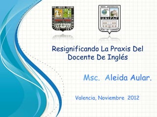 Resignificando La Praxis Del
     Docente De Inglés

          Msc. Aleida Aular.

       Valencia, Noviembre 2012
 