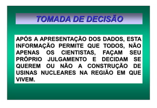 TOMADA DE DECISÃO
APÓS A APRESENTAÇÃO DOS DADOS, ESTA
INFORMAÇÃO PERMITE QUE TODOS, NÃO
APENAS OS CIENTISTAS, FAÇAM SEU
PRÓPRIO JULGAMENTO E DECIDAM SE
QUEREM OU NÃO A CONSTRUÇÃO DE
USINAS NUCLEARES NA REGIÃO EM QUE
VIVEM.
 