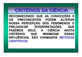 CRITÉRIOS DA CIÊNCIA
RECONHECENDO QUE AS CONVICÇÕES E
OS PRECONCEITOS PODEM ALTERAR
NOSSA PERCEPÇÃO DOS FENÔMENOS E
PREJUDICAR INTERPRETAÇÕES QUE
FAZEMOS DELE, A CIÊNCIA ADOTA
CRITÉRIOS QUE MINIMIZAM ESSAS
INFLUÊNCIAS, SÃO CHAMADOS MÉTODOS
CIENTÍFICOS
 
